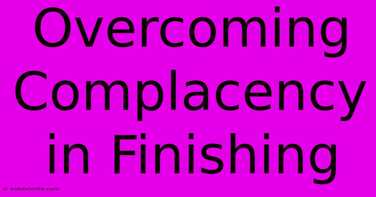 Overcoming Complacency In Finishing