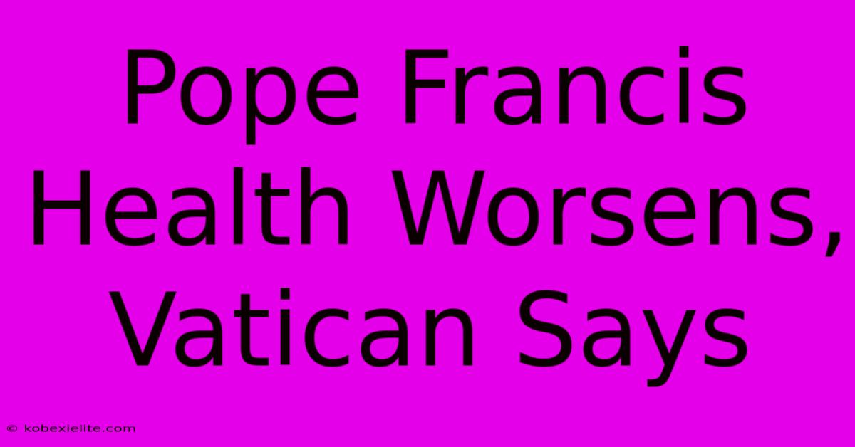 Pope Francis Health Worsens, Vatican Says