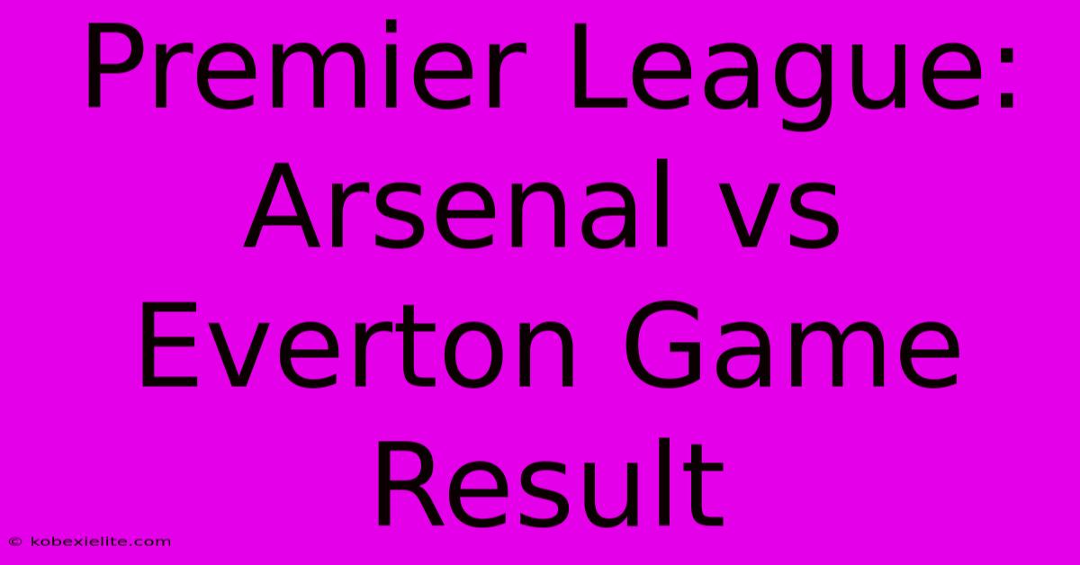 Premier League: Arsenal Vs Everton Game Result Premier League: Arsenal Vs Everton Game Result