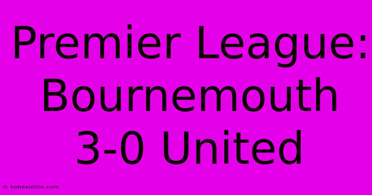 Premier League: Bournemouth 3-0 United