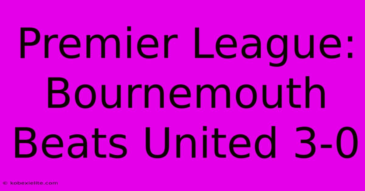 Premier League: Bournemouth Beats United 3-0