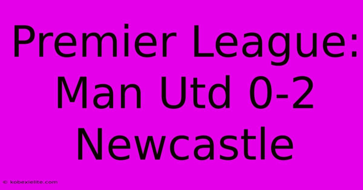 Premier League: Man Utd 0-2 Newcastle