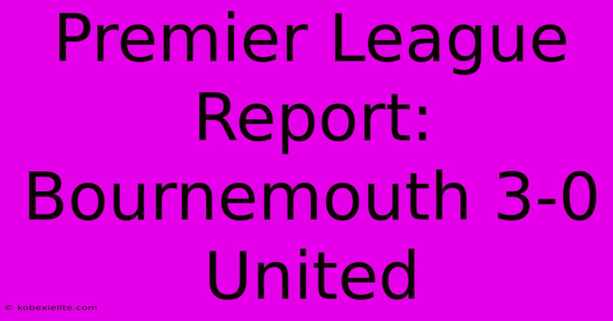 Premier League Report: Bournemouth 3-0 United