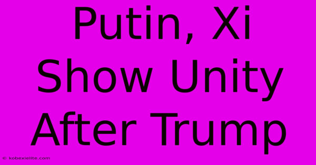 Putin, Xi Show Unity After Trump