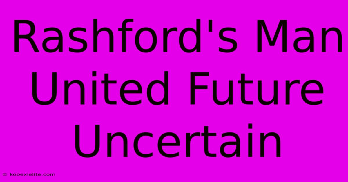 Rashford's Man United Future Uncertain