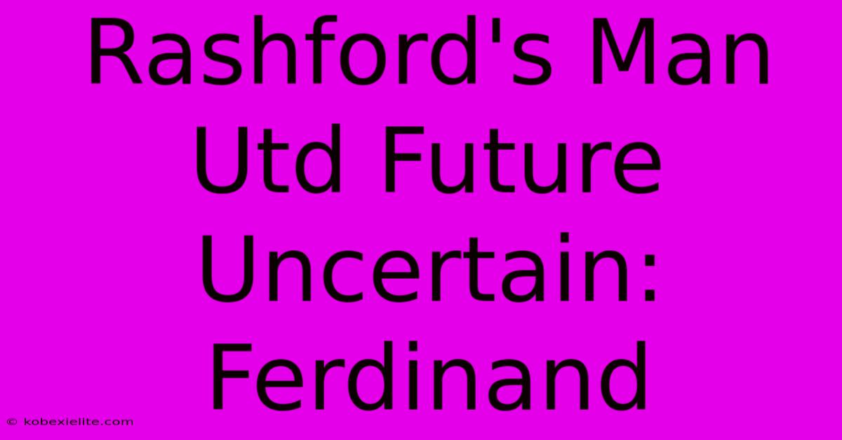 Rashford's Man Utd Future Uncertain: Ferdinand