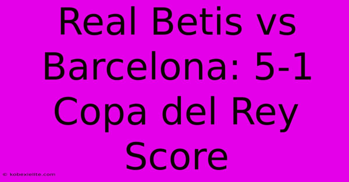 Real Betis Vs Barcelona: 5-1 Copa Del Rey Score