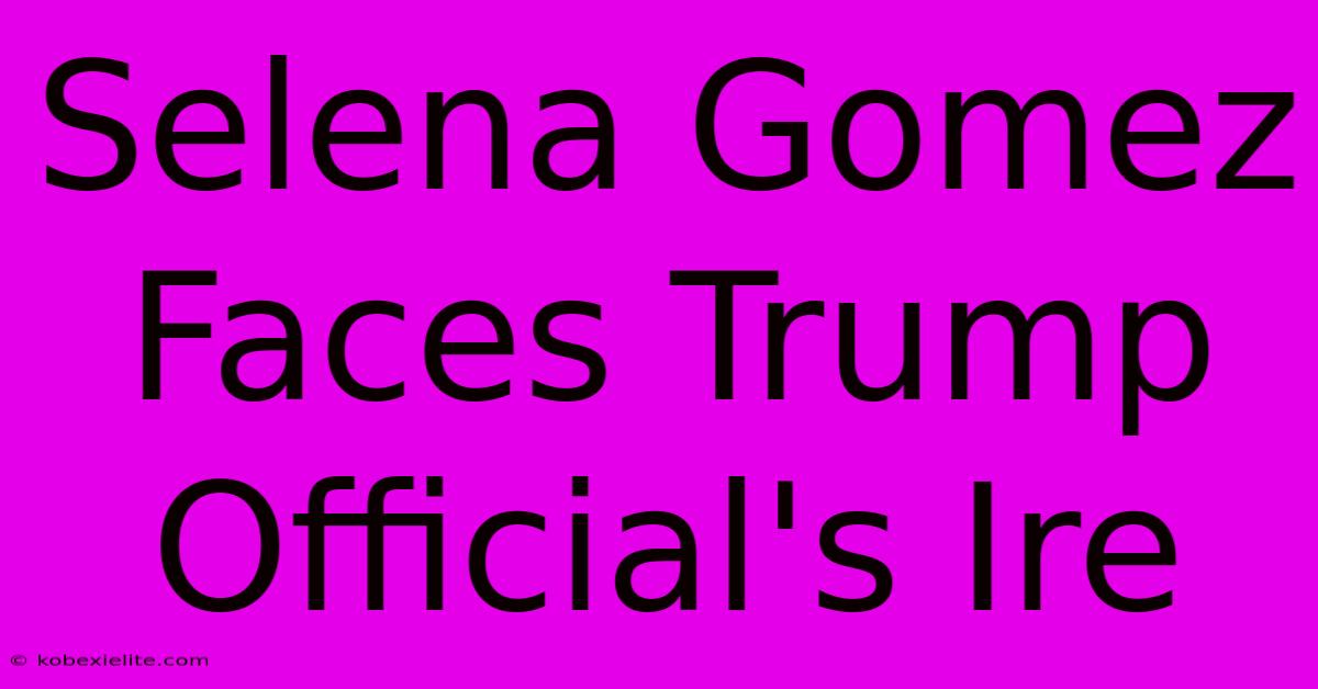 Selena Gomez Faces Trump Official's Ire