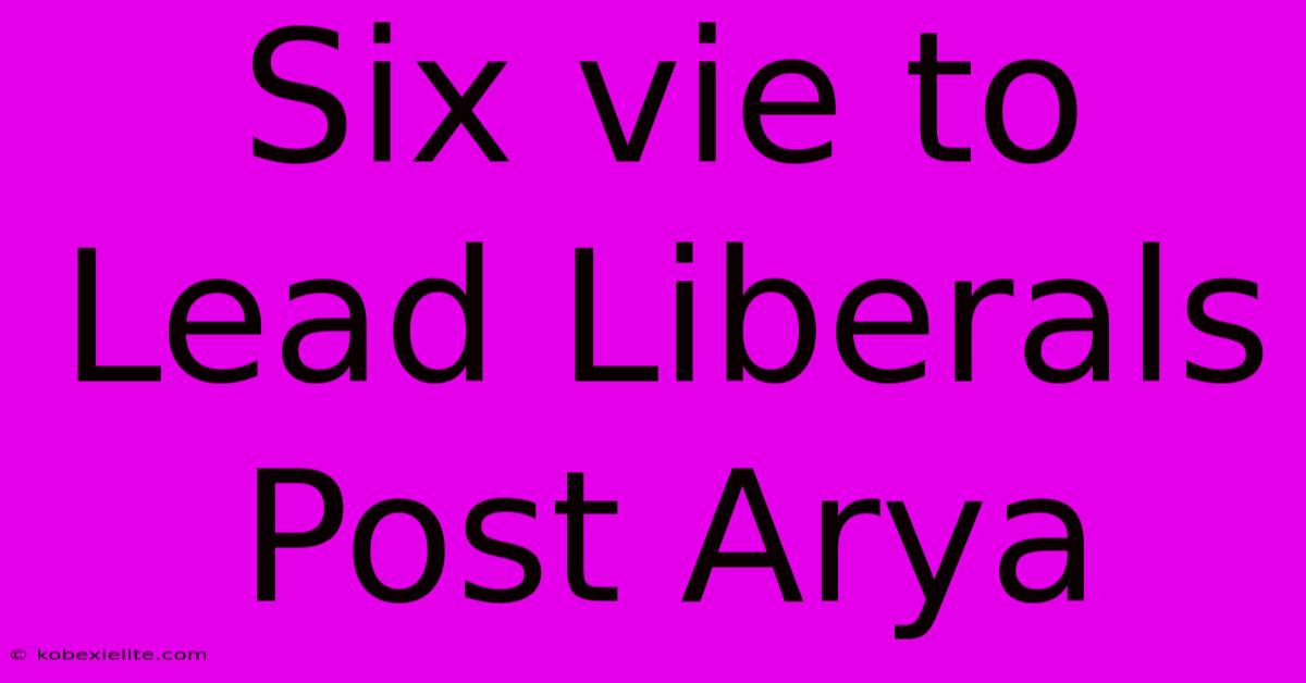 Six Vie To Lead Liberals Post Arya