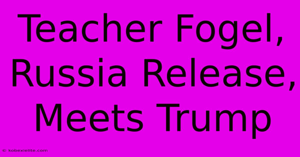 Teacher Fogel, Russia Release, Meets Trump