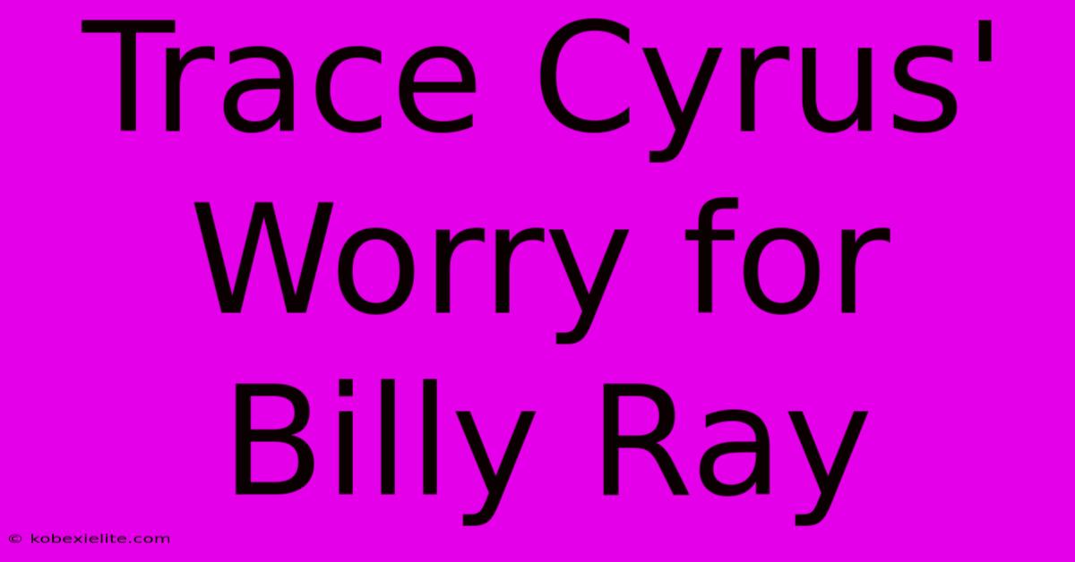 Trace Cyrus' Worry For Billy Ray