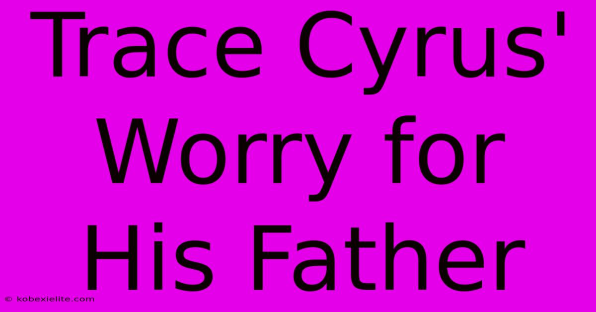 Trace Cyrus' Worry For His Father