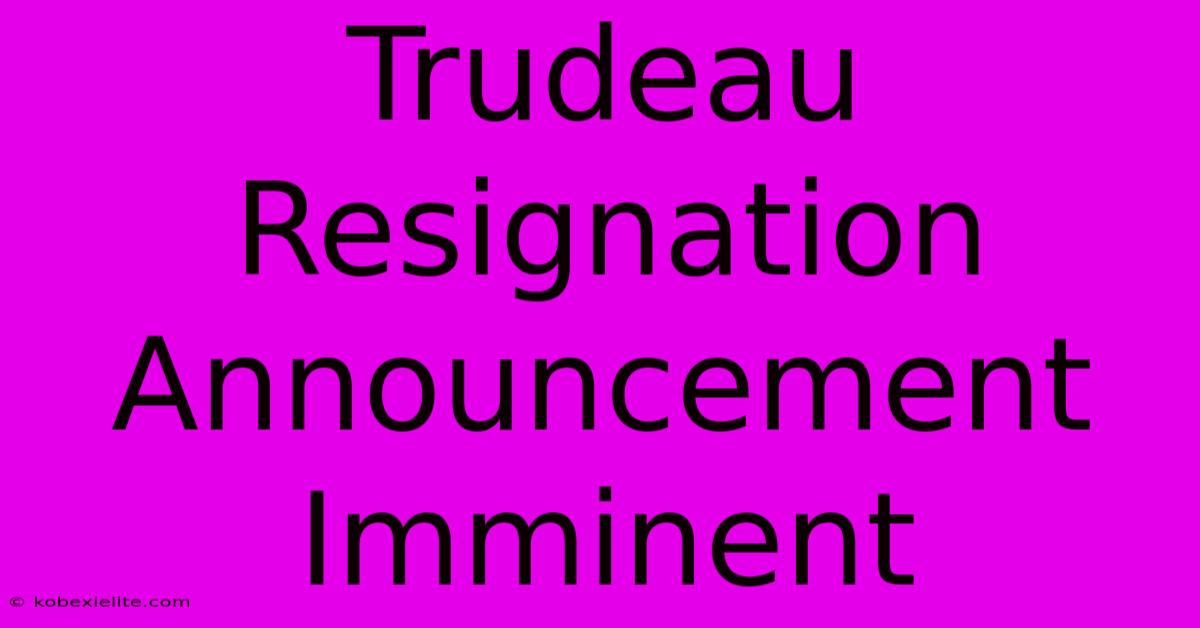 Trudeau Resignation Announcement Imminent