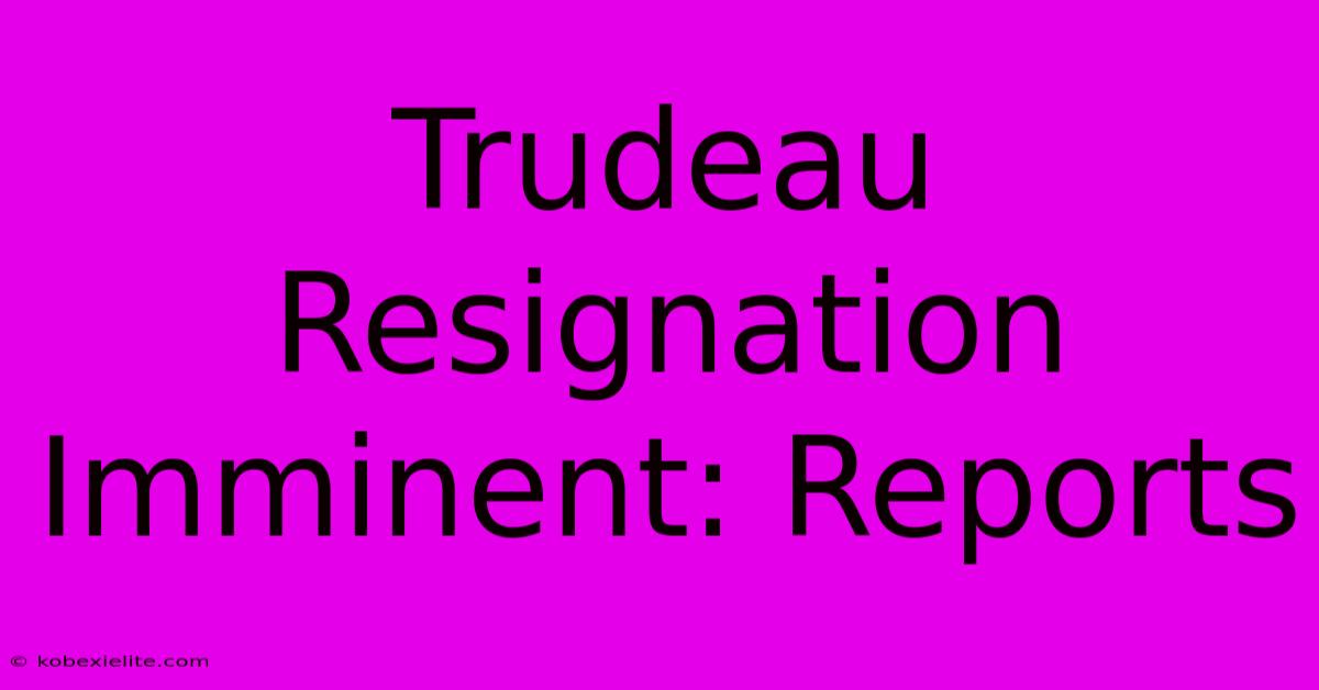 Trudeau Resignation Imminent: Reports