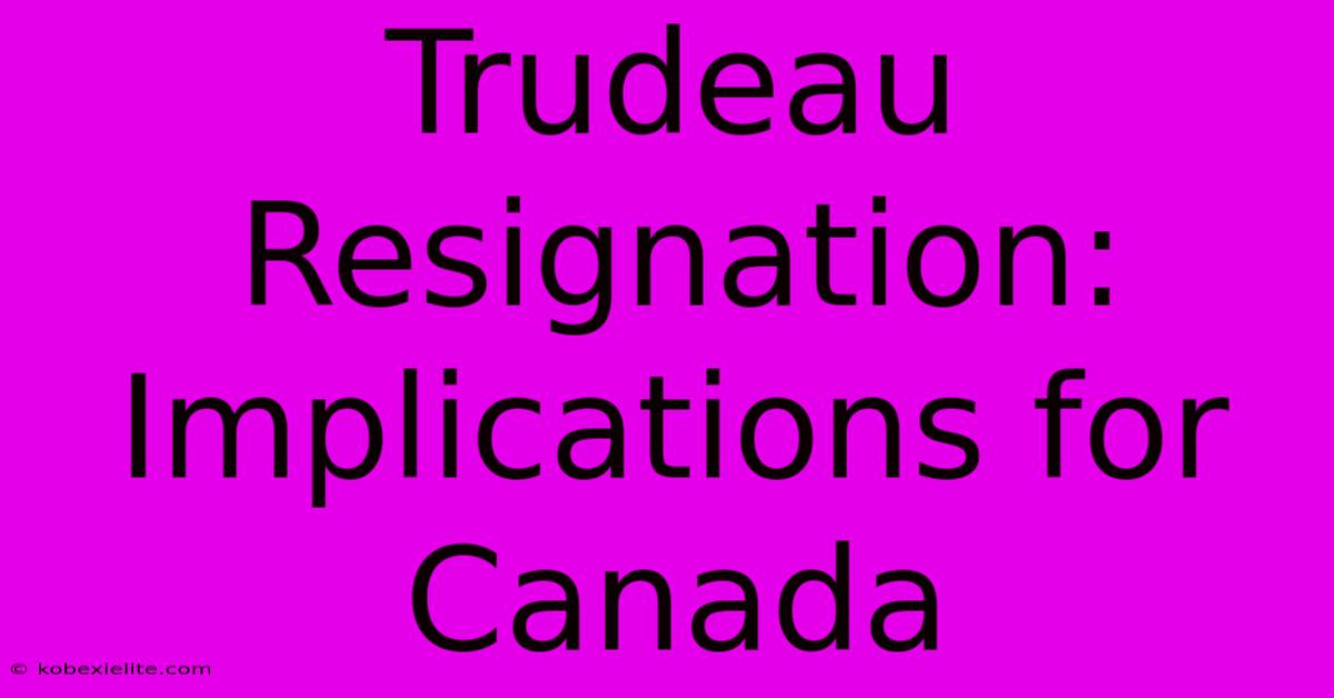 Trudeau Resignation: Implications For Canada