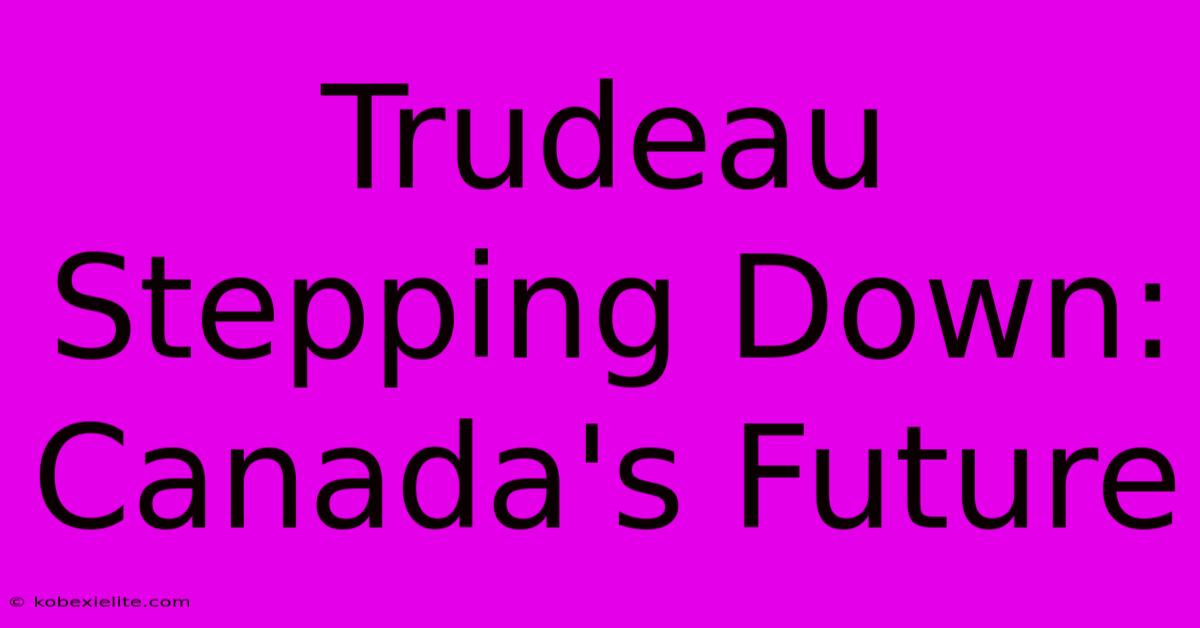 Trudeau Stepping Down: Canada's Future