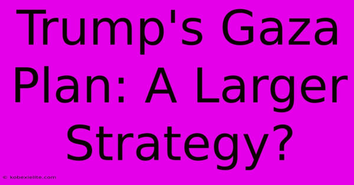 Trump's Gaza Plan: A Larger Strategy?