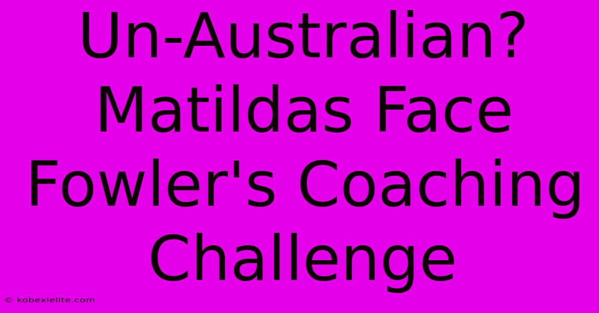 Un-Australian? Matildas Face Fowler's Coaching Challenge