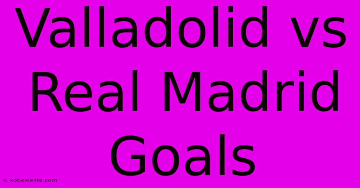 Valladolid Vs Real Madrid Goals