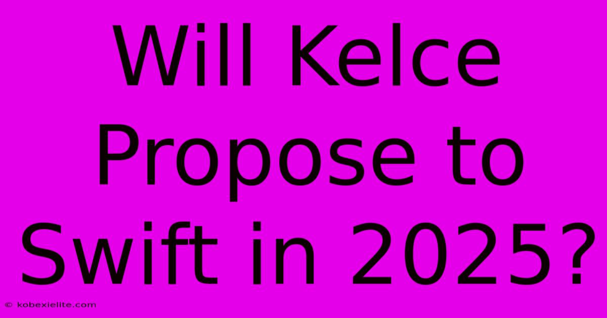 Will Kelce Propose To Swift In 2025?