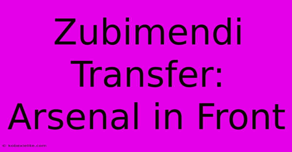 Zubimendi Transfer: Arsenal In Front